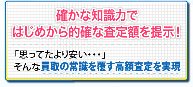 確かな知識力ではじめから的確な査定額を提示！ 