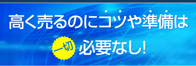 高く売るのにコツや準備は一切必要なし！