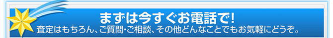 まずは今すぐお電話で！査定はもちろん、ご質問・ご相談、その他どんなことでもお気軽にどうぞ。