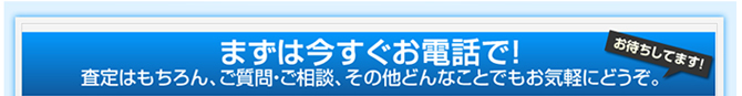 まずは今すぐお電話で！査定はもちろん、ご質問・ご相談、その他どんなことでもお気軽にどうぞ。