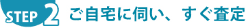 STEP.2 ご自宅に伺い、すぐ審査